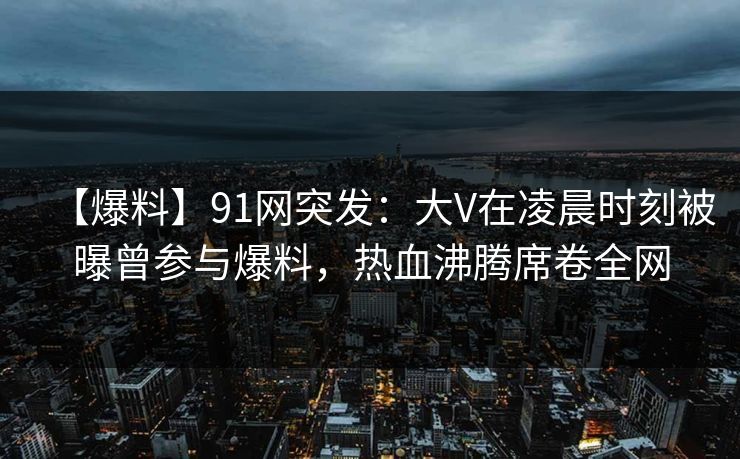 【爆料】91网突发:大V在凌晨时刻被曝曾参与爆料,热血沸腾席卷全网 【爆料】91网突发:大V在凌晨时刻被曝曾参与爆料,热血沸腾席卷全网