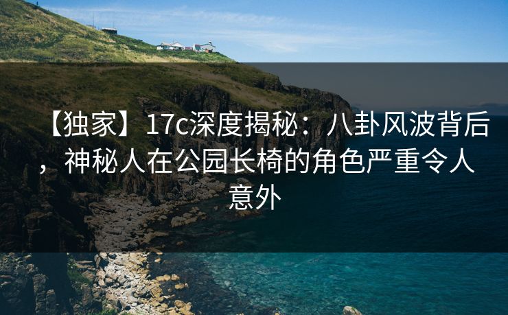 【独家】17c深度揭秘：八卦风波背后，神秘人在公园长椅的角色严重令人意外