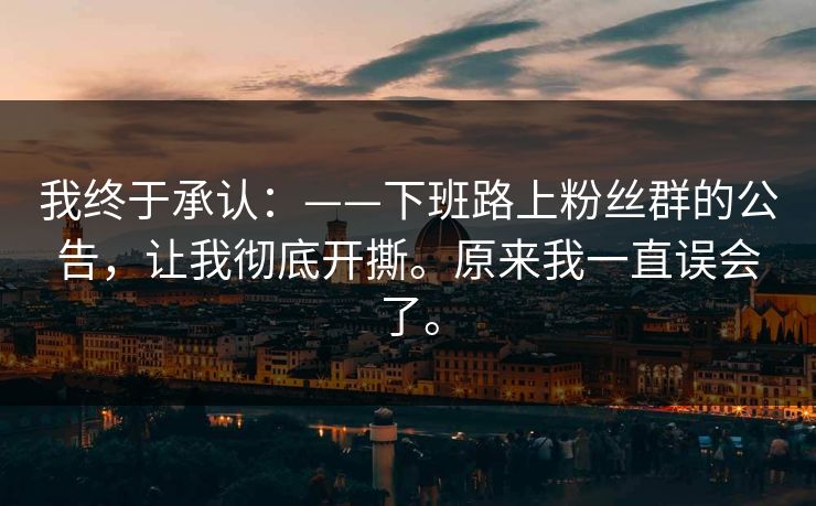 我终于承认:——下班路上粉丝群的公告,让我彻底开撕。原来我一直误会了。 我终于承认:——下班路上粉丝群的公告,让我彻底开撕。原来我一直误会了。