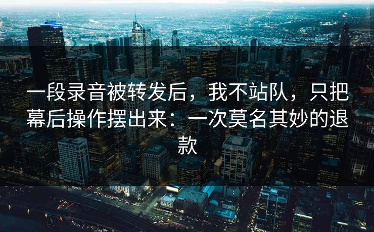 一段录音被转发后,我不站队,只把幕后操作摆出来:一次莫名其妙的退款