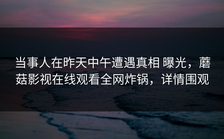 当事人在昨天中午遭遇真相 曝光,蘑菇影视在线观看全网炸锅,详情围观 当事人在昨天中午遭遇真相 曝光,蘑菇影视在线观看全网炸锅,详情围观
