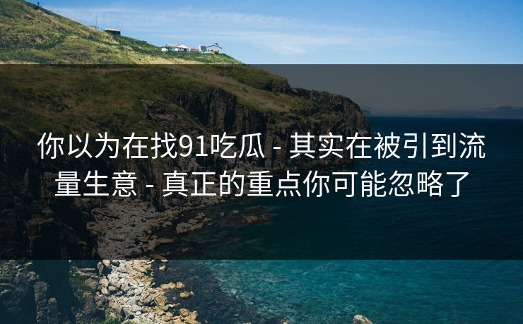 你以为在找91吃瓜 - 其实在被引到流量生意 - 真正的重点你可能忽略了