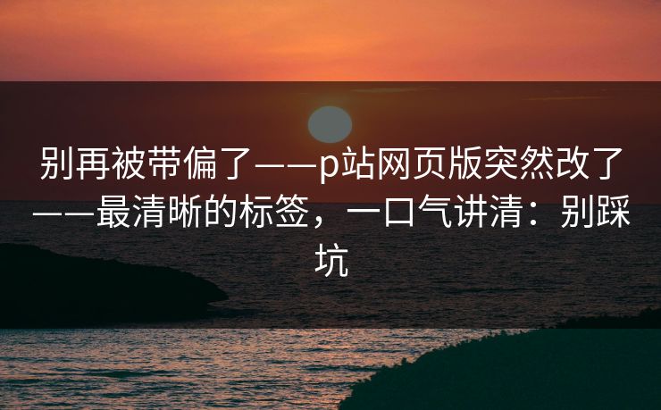 别再被带偏了——p站网页版突然改了——最清晰的标签，一口气讲清：别踩坑