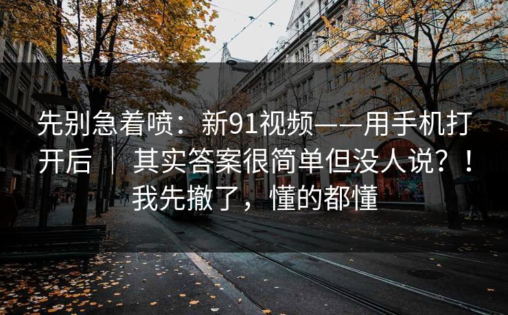 先别急着喷：新91视频——用手机打开后 ｜ 其实答案很简单但没人说？！我先撤了，懂的都懂