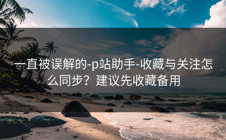 一直被误解的-p站助手-收藏与关注怎么同步？建议先收藏备用