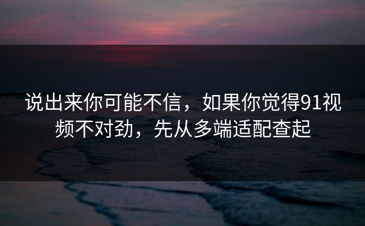 说出来你可能不信，如果你觉得91视频不对劲，先从多端适配查起