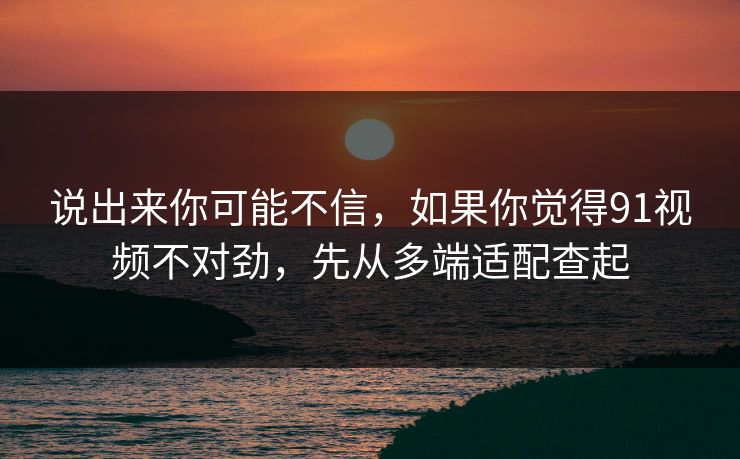 说出来你可能不信，如果你觉得91视频不对劲，先从多端适配查起