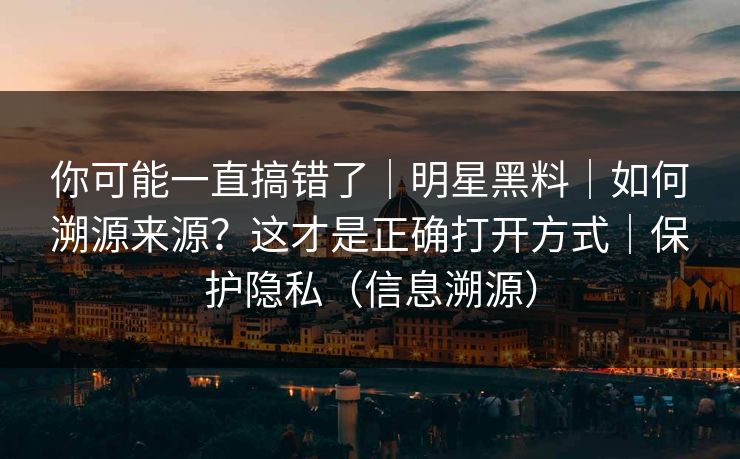 你可能一直搞错了|明星黑料|如何溯源来源?这才是正确打开方式|保护隐私(信息溯源) 你可能一直搞错了|明星黑料|如何溯源来源?这才是正确打开方式|保护隐私(信息溯源)