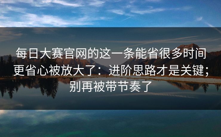 每日大赛官网的这一条能省很多时间更省心被放大了：进阶思路才是关键；别再被带节奏了