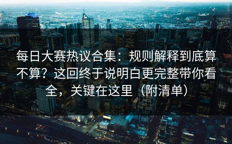 每日大赛热议合集：规则解释到底算不算？这回终于说明白更完整带你看全，关键在这里（附清单）