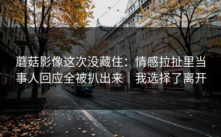 蘑菇影像这次没藏住:情感拉扯里当事人回应全被扒出来|我选择了离开 蘑菇影像这次没藏住:情感拉扯里当事人回应全被扒出来|我选择了离开