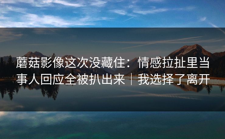蘑菇影像这次没藏住:情感拉扯里当事人回应全被扒出来|我选择了离开 蘑菇影像这次没藏住:情感拉扯里当事人回应全被扒出来|我选择了离开