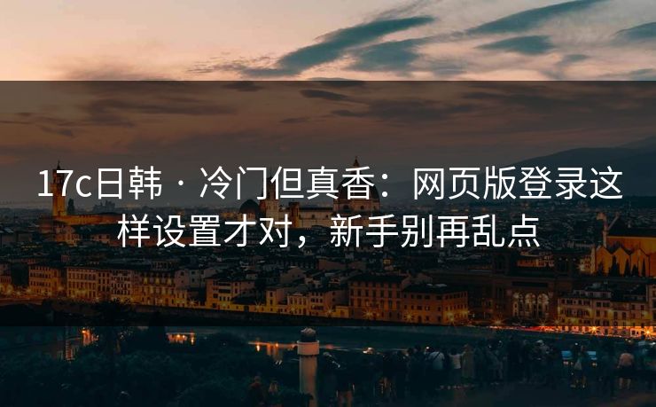 17c日韩 · 冷门但真香：网页版登录这样设置才对，新手别再乱点