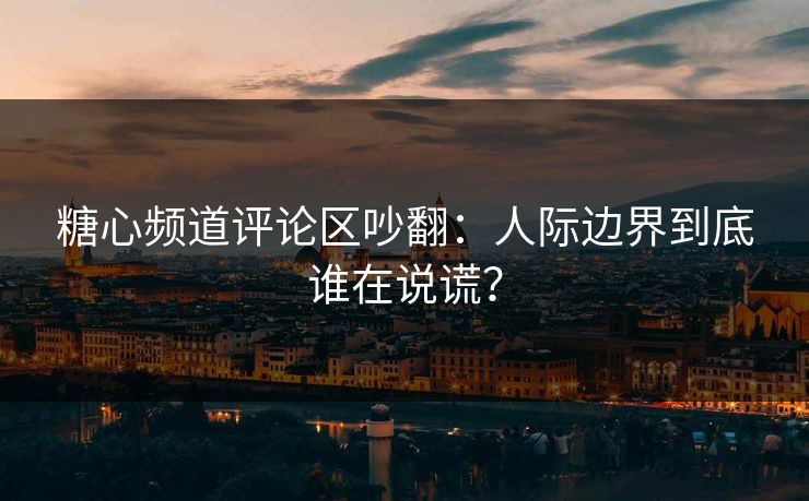 糖心频道评论区吵翻：人际边界到底谁在说谎？