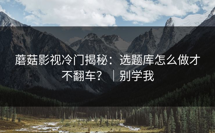 蘑菇影视冷门揭秘：选题库怎么做才不翻车？｜别学我