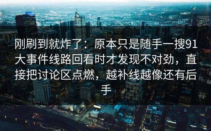 刚刷到就炸了：原本只是随手一搜91大事件线路回看时才发现不对劲，直接把讨论区点燃，越补线越像还有后手