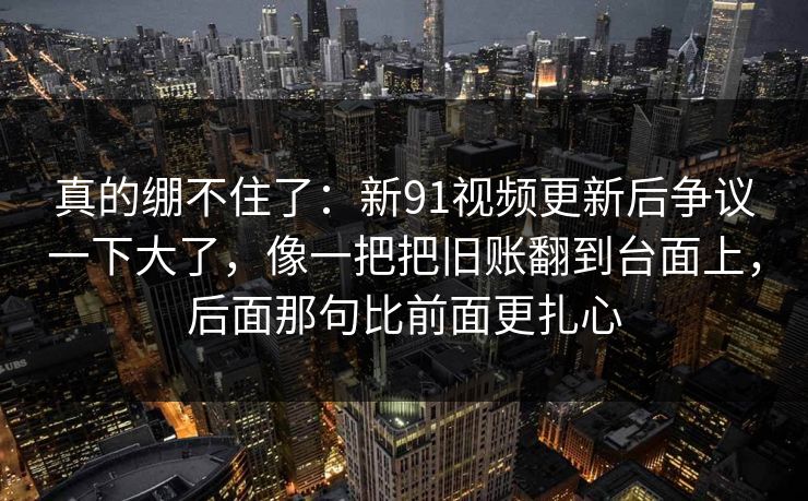 真的绷不住了：新91视频更新后争议一下大了，像一把把旧账翻到台面上，后面那句比前面更扎心