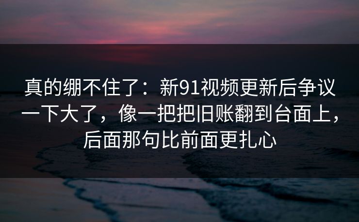 真的绷不住了：新91视频更新后争议一下大了，像一把把旧账翻到台面上，后面那句比前面更扎心