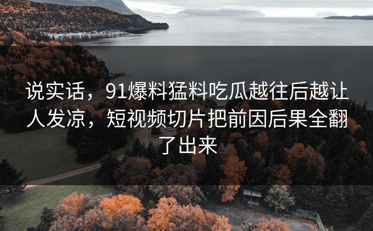说实话，91爆料猛料吃瓜越往后越让人发凉，短视频切片把前因后果全翻了出来