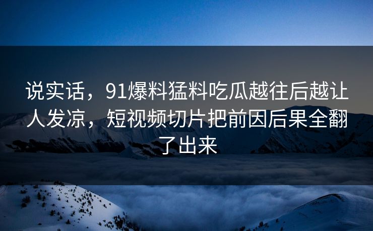 说实话，91爆料猛料吃瓜越往后越让人发凉，短视频切片把前因后果全翻了出来