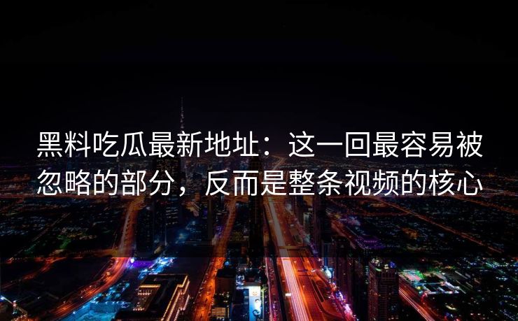黑料吃瓜最新地址：这一回最容易被忽略的部分，反而是整条视频的核心