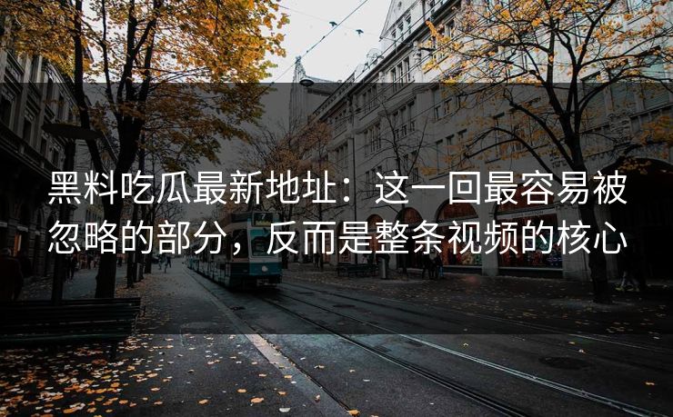 黑料吃瓜最新地址：这一回最容易被忽略的部分，反而是整条视频的核心