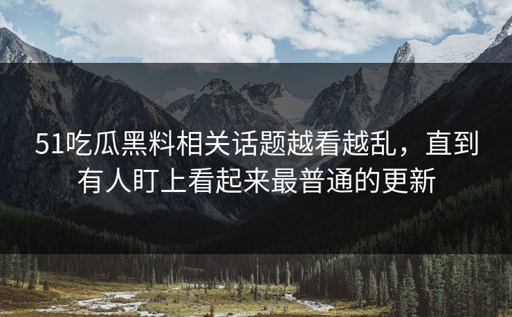 51吃瓜黑料相关话题越看越乱，直到有人盯上看起来最普通的更新