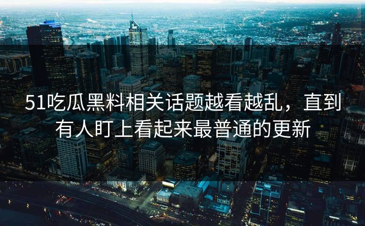 51吃瓜黑料相关话题越看越乱，直到有人盯上看起来最普通的更新