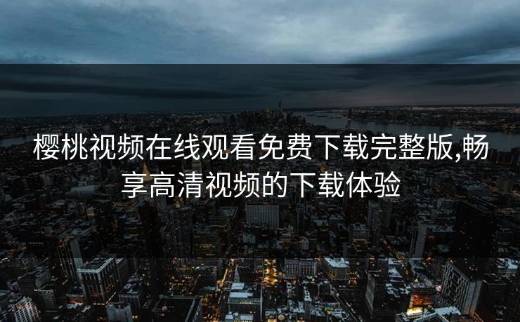 樱桃视频在线观看免费下载完整版,畅享高清视频的下载体验
