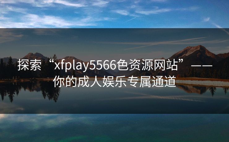 探索“xfplay5566色资源网站”——你的成人娱乐专属通道