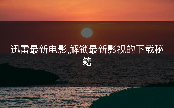迅雷最新电影,解锁最新影视的下载秘籍
