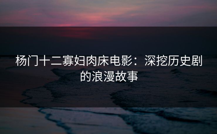 杨门十二寡妇肉床电影：深挖历史剧的浪漫故事