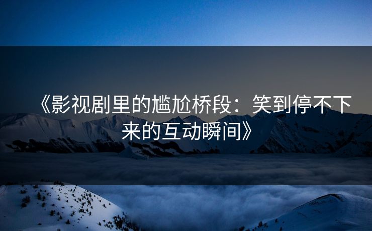 《影视剧里的尴尬桥段：笑到停不下来的互动瞬间》