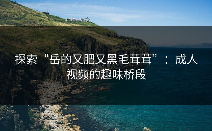 探索“岳的又肥又黑毛茸茸”：成人视频的趣味桥段
