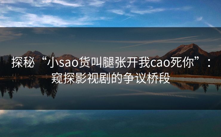 探秘“小sao货叫腿张开我cao死你”：窥探影视剧的争议桥段