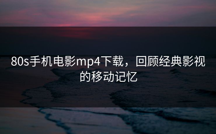 80s手机电影mp4下载，回顾经典影视的移动记忆