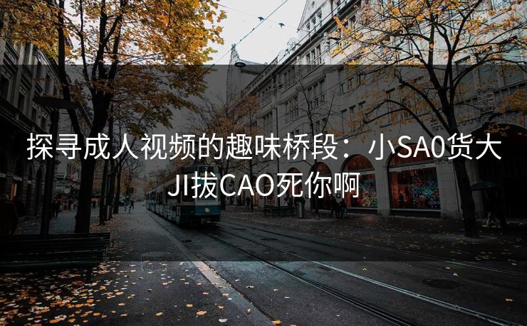 探寻成人视频的趣味桥段:小SA0货大JI拔CAO死你啊 探寻成人视频的趣味桥段:小SA0货大JI拔CAO死你啊