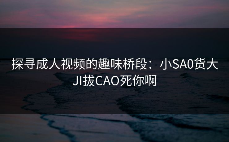 探寻成人视频的趣味桥段:小SA0货大JI拔CAO死你啊 探寻成人视频的趣味桥段:小SA0货大JI拔CAO死你啊