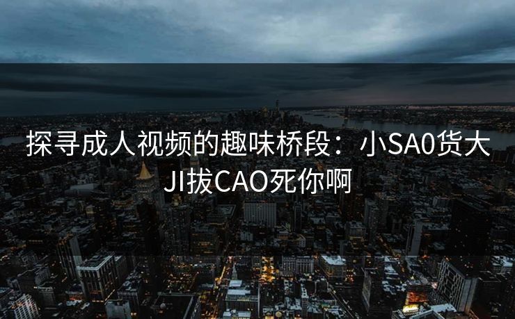 探寻成人视频的趣味桥段:小SA0货大JI拔CAO死你啊 探寻成人视频的趣味桥段:小SA0货大JI拔CAO死你啊