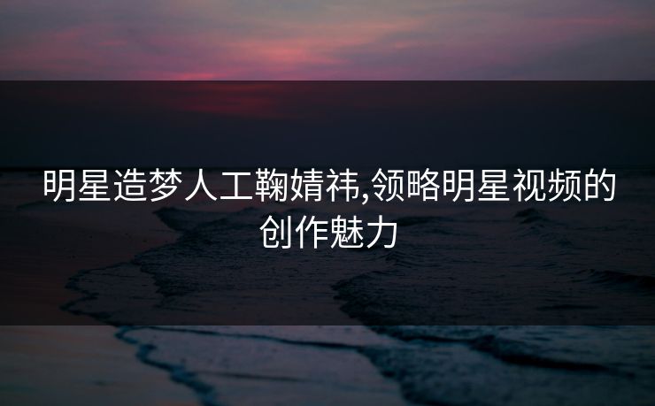 明星造梦人工鞠婧祎,领略明星视频的创作魅力