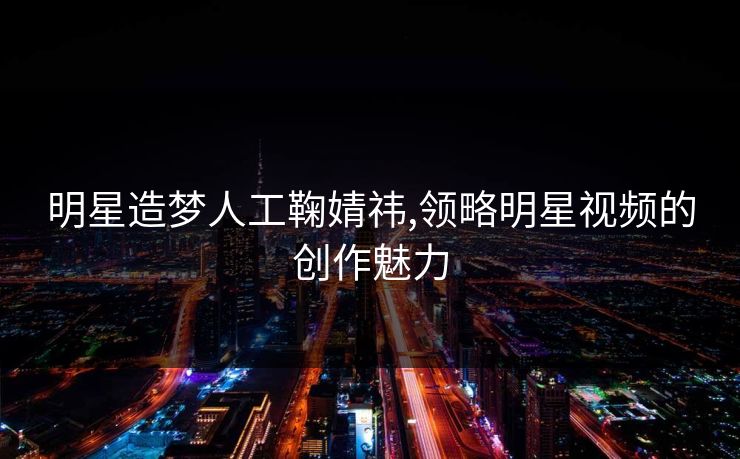 明星造梦人工鞠婧祎,领略明星视频的创作魅力