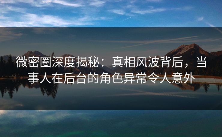 微密圈深度揭秘：真相风波背后，当事人在后台的角色异常令人意外