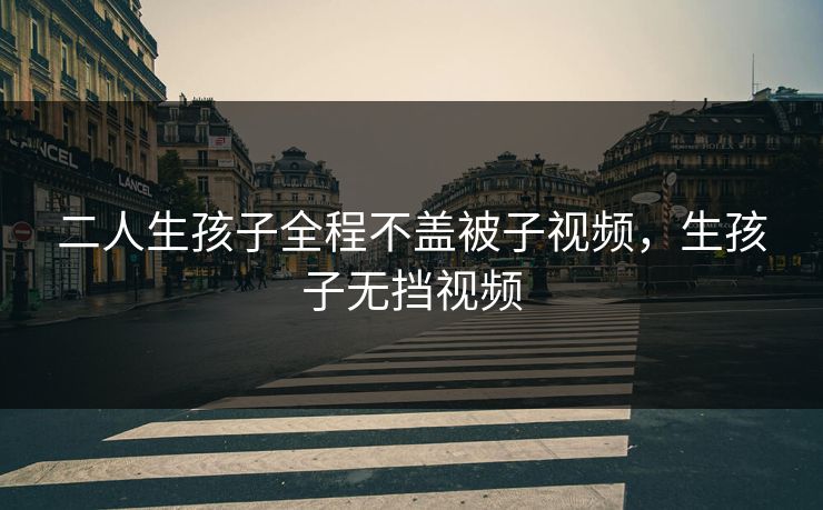 二人生孩子全程不盖被子视频,生孩子无挡视频 二人生孩子全程不盖被子视频,生孩子无挡视频