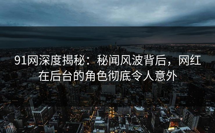 91网深度揭秘：秘闻风波背后，网红在后台的角色彻底令人意外