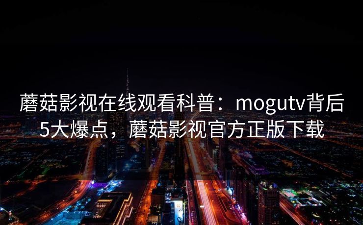 蘑菇影视在线观看科普：mogutv背后5大爆点，蘑菇影视官方正版下载