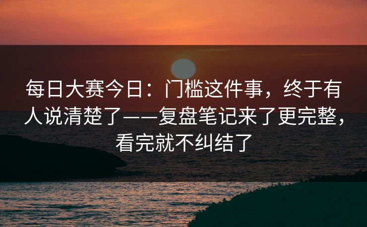 每日大赛今日:门槛这件事,终于有人说清楚了——复盘笔记来了更完整,看完就不纠结了