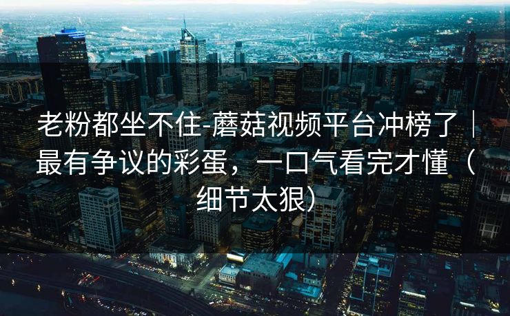 老粉都坐不住-蘑菇视频平台冲榜了|最有争议的彩蛋,一口气看完才懂(细节太狠)