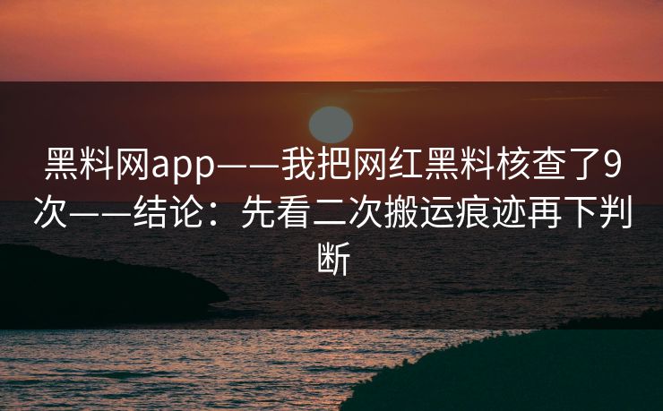 黑料网app——我把网红黑料核查了9次——结论：先看二次搬运痕迹再下判断