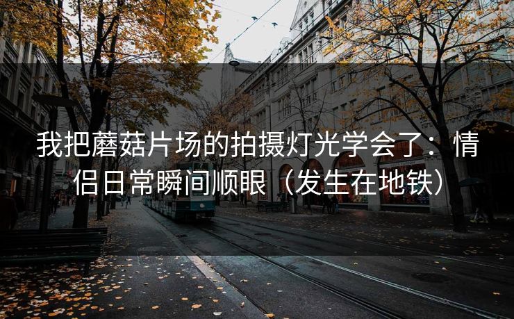 我把蘑菇片场的拍摄灯光学会了：情侣日常瞬间顺眼（发生在地铁）