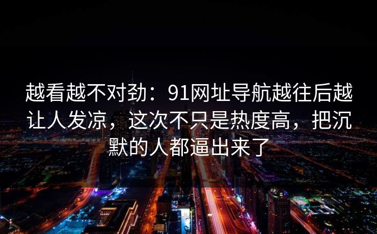 越看越不对劲：91网址导航越往后越让人发凉，这次不只是热度高，把沉默的人都逼出来了